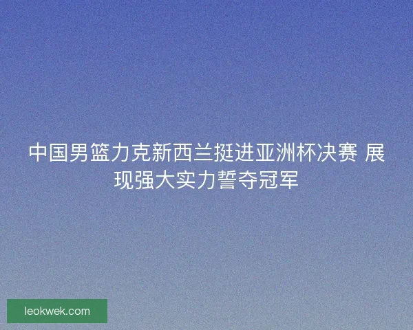 中国男篮力克新西兰挺进亚洲杯决赛 展现强大实力誓夺冠军