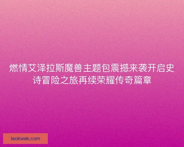 燃情艾泽拉斯魔兽主题包震撼来袭开启史诗冒险之旅再续荣耀传奇篇章
