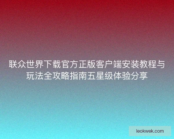 联众世界下载官方正版客户端安装教程与玩法全攻略指南五星级体验分享
