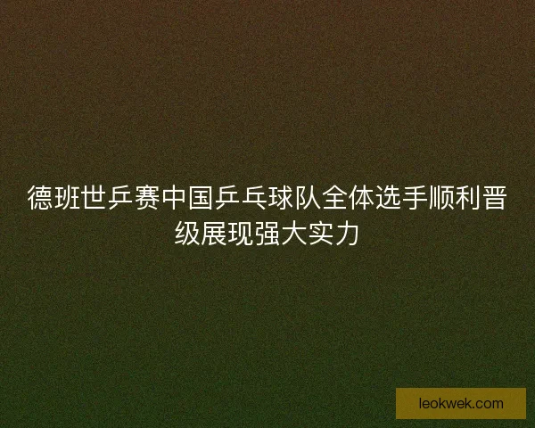德班世乒赛中国乒乓球队全体选手顺利晋级展现强大实力