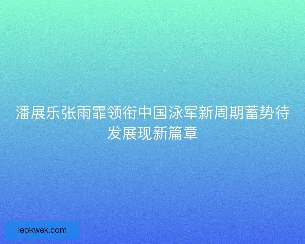 潘展乐张雨霏领衔中国泳军新周期蓄势待发展现新篇章