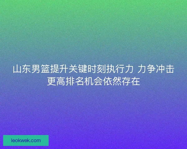 山东男篮提升关键时刻执行力 力争冲击更高排名机会依然存在
