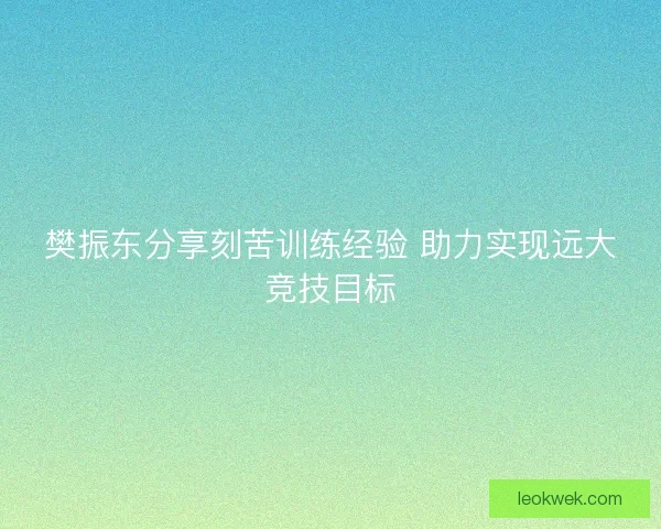 樊振东分享刻苦训练经验 助力实现远大竞技目标 樊振东分享刻苦训练经验 助力实现远大竞技目标