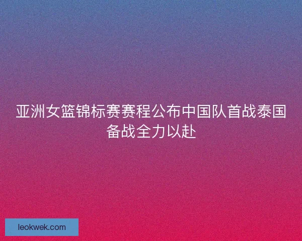 亚洲女篮锦标赛赛程公布中国队首战泰国备战全力以赴 亚洲女篮锦标赛赛程公布中国队首战泰国备战全力以赴