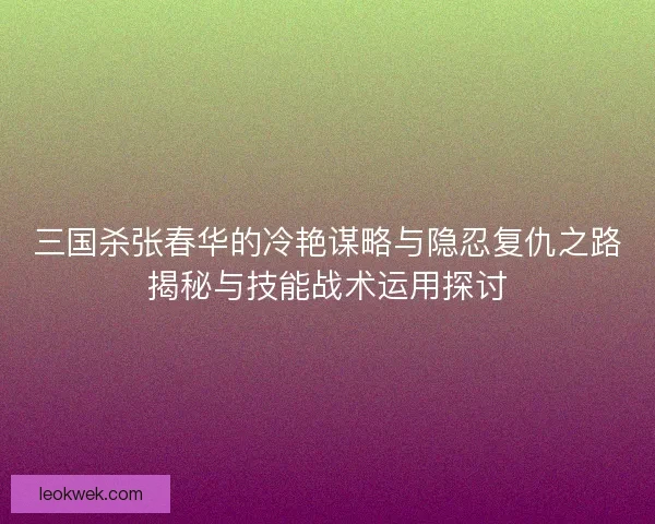 三国杀张春华的冷艳谋略与隐忍复仇之路揭秘与技能战术运用探讨
