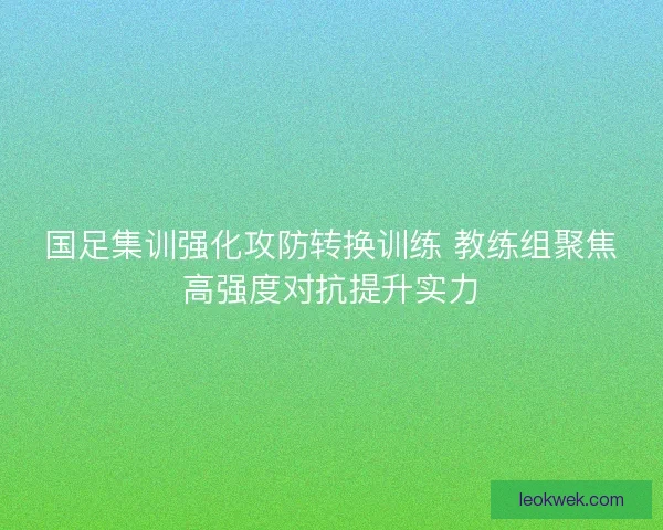 国足集训强化攻防转换训练 教练组聚焦高强度对抗提升实力
