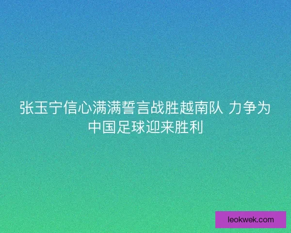 张玉宁信心满满誓言战胜越南队 力争为中国足球迎来胜利