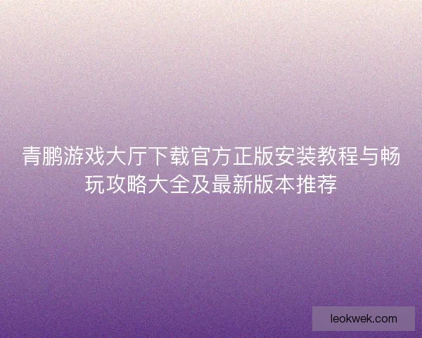 青鹏游戏大厅下载官方正版安装教程与畅玩攻略大全及最新版本推荐