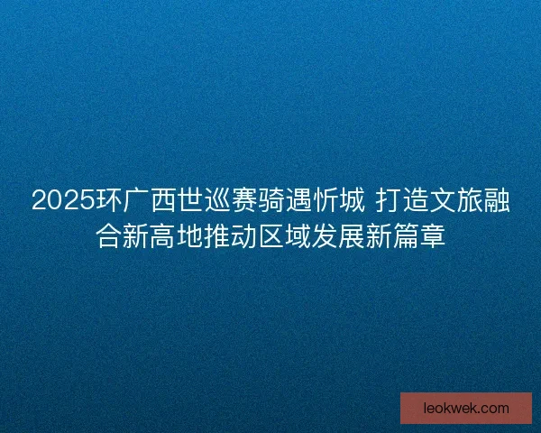 2025环广西世巡赛骑遇忻城 打造文旅融合新高地推动区域发展新篇章 2025环广西世巡赛骑遇忻城 打造文旅融合新高地推动区域发展新篇章