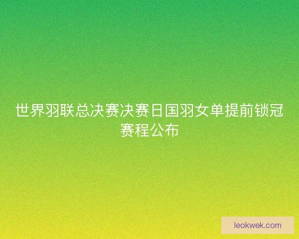 世界羽联总决赛决赛日国羽女单提前锁冠赛程公布 世界羽联总决赛决赛日国羽女单提前锁冠赛程公布