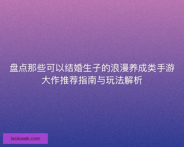 盘点那些可以结婚生子的浪漫养成类手游大作推荐指南与玩法解析