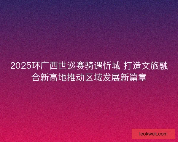 2025环广西世巡赛骑遇忻城 打造文旅融合新高地推动区域发展新篇章