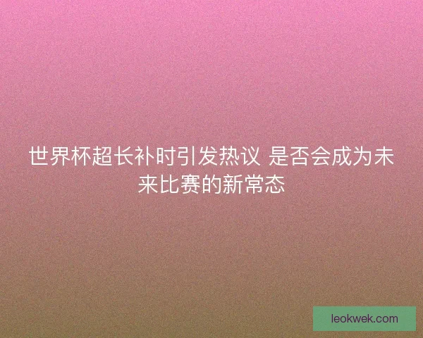世界杯超长补时引发热议 是否会成为未来比赛的新常态 世界杯超长补时引发热议 是否会成为未来比赛的新常态