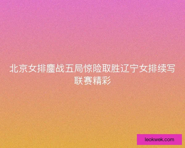 北京女排鏖战五局惊险取胜辽宁女排续写联赛精彩